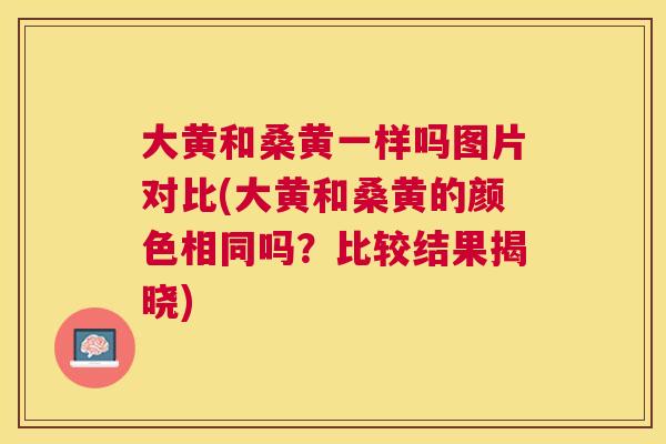 大黄和桑黄一样吗图片对比(大黄和桑黄的颜色相同吗？比较结果揭晓)