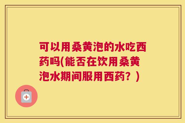 可以用桑黄泡的水吃西药吗(能否在饮用桑黄泡水期间服用西药？)