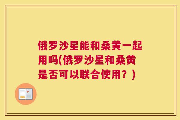 俄罗沙星能和桑黄一起用吗(俄罗沙星和桑黄是否可以联合使用？)