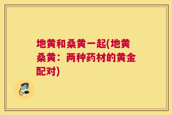 地黄和桑黄一起(地黄桑黄：两种药材的黄金配对)