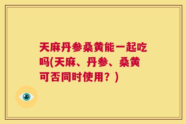 天麻丹参桑黄能一起吃吗(天麻、丹参、桑黄可否同时使用？)