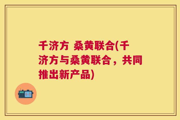 千济方 桑黄联合(千济方与桑黄联合，共同推出新产品)