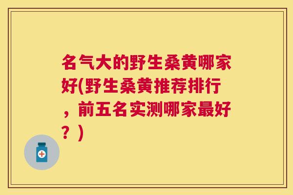 名气大的野生桑黄哪家好(野生桑黄推荐排行，前五名实测哪家好？)