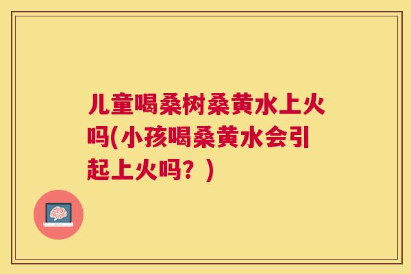 儿童喝桑树桑黄水上火吗(小孩喝桑黄水会引起上火吗？)