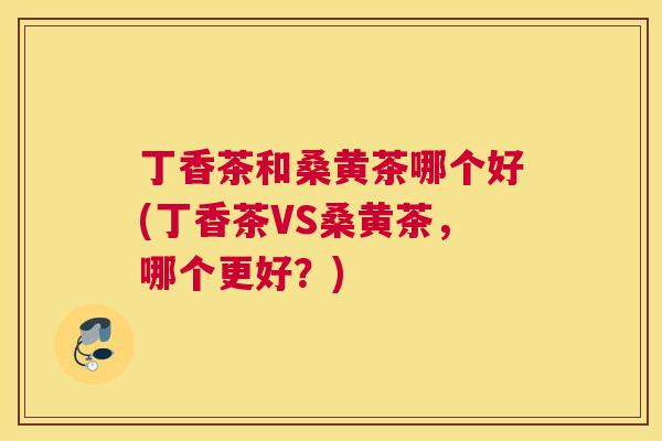 丁香茶和桑黄茶哪个好(丁香茶VS桑黄茶，哪个更好？)