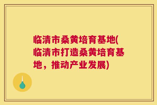 临清市桑黄培育基地(临清市打造桑黄培育基地，推动产业发展)