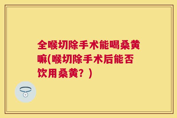 全喉切除手术能喝桑黄嘛(喉切除手术后能否饮用桑黄？)