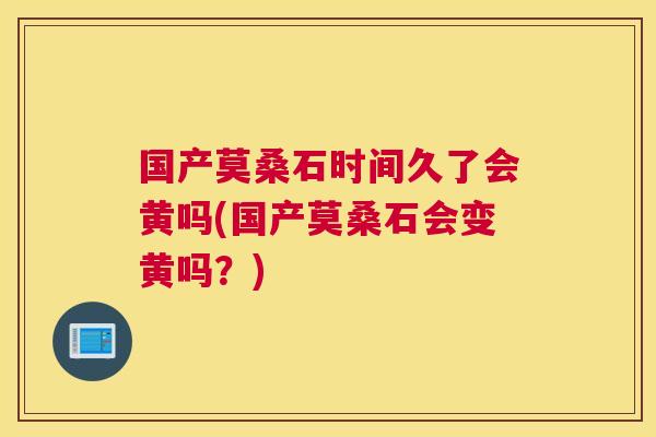 国产莫桑石时间久了会黄吗(国产莫桑石会变黄吗？)