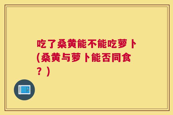 吃了桑黄能不能吃萝卜(桑黄与萝卜能否同食？)