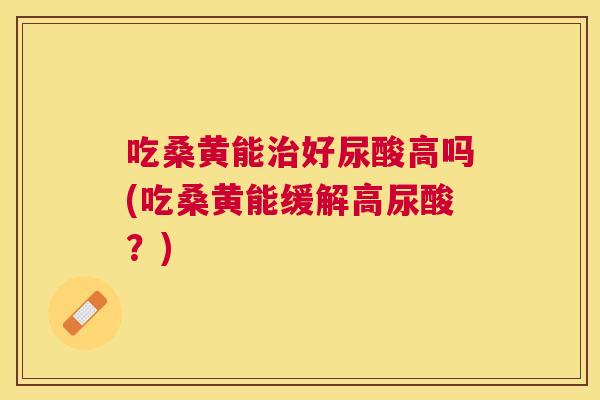 吃桑黄能好尿酸高吗(吃桑黄能缓解高尿酸？)