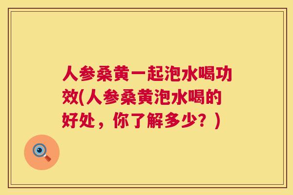 人参桑黄一起泡水喝功效(人参桑黄泡水喝的好处，你了解多少？)