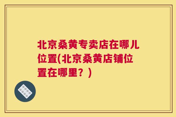 北京桑黄专卖店在哪儿位置(北京桑黄店铺位置在哪里？)