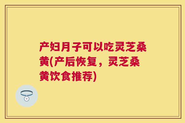 产妇月子可以吃灵芝桑黄(产后恢复，灵芝桑黄饮食推荐)