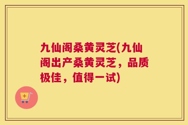 九仙阁桑黄灵芝(九仙阁出产桑黄灵芝，品质极佳，值得一试)