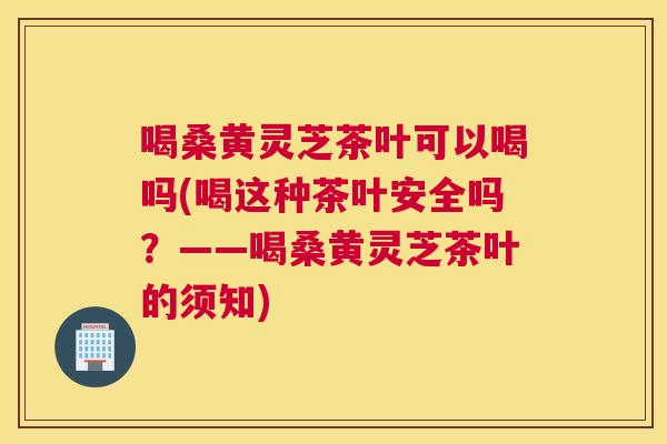 喝桑黄灵芝茶叶可以喝吗(喝这种茶叶安全吗？——喝桑黄灵芝茶叶的须知)