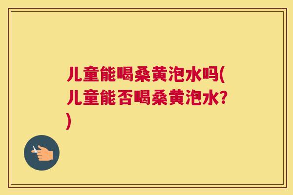 儿童能喝桑黄泡水吗(儿童能否喝桑黄泡水？)