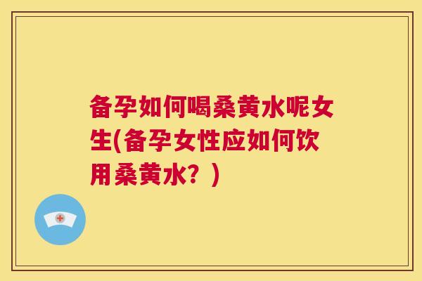 备孕如何喝桑黄水呢女生(备孕女性应如何饮用桑黄水？)