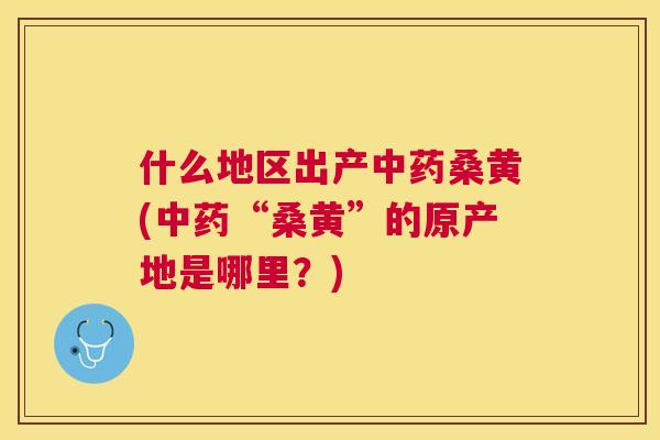 什么地区出产桑黄(“桑黄”的原产地是哪里？)
