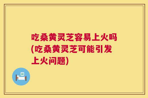 吃桑黄灵芝容易上火吗(吃桑黄灵芝可能引发上火问题)