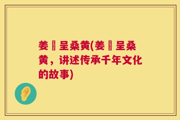 姜芃呈桑黄(姜芃呈桑黄，讲述传承千年文化的故事)