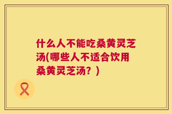 什么人不能吃桑黄灵芝汤(哪些人不适合饮用桑黄灵芝汤？)