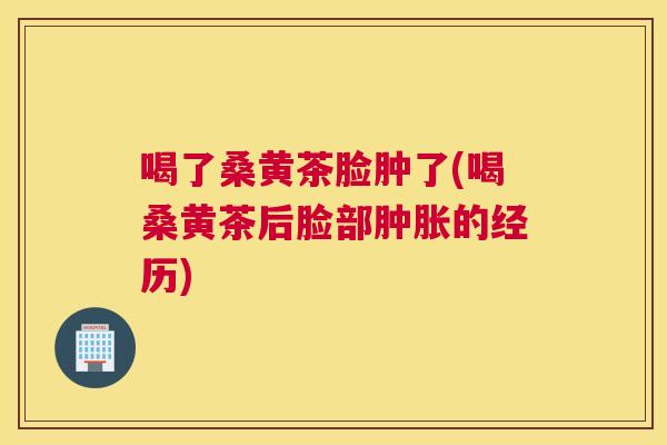 喝了桑黄茶脸肿了(喝桑黄茶后脸部的经历)