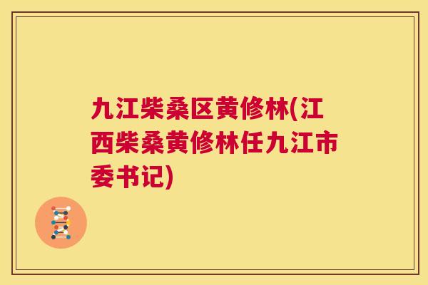 九江柴桑区黄修林(江西柴桑黄修林任九江市委书记)