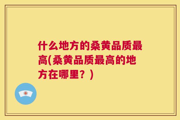 什么地方的桑黄品质高(桑黄品质高的地方在哪里？)