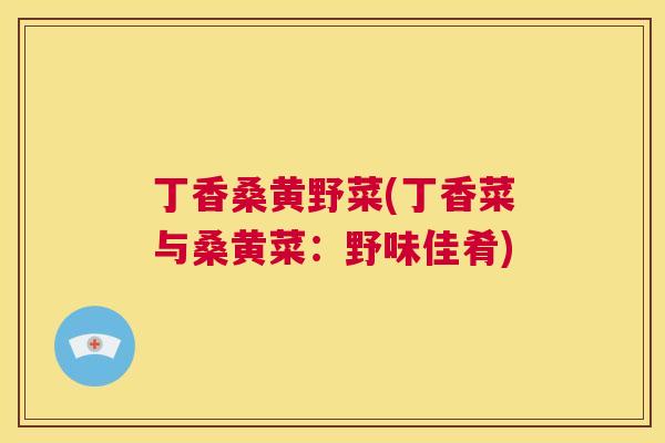 丁香桑黄野菜(丁香菜与桑黄菜：野味佳肴)
