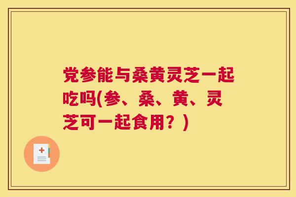 党参能与桑黄灵芝一起吃吗(参、桑、黄、灵芝可一起食用？)