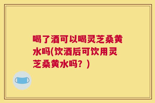 喝了酒可以喝灵芝桑黄水吗(饮酒后可饮用灵芝桑黄水吗？)