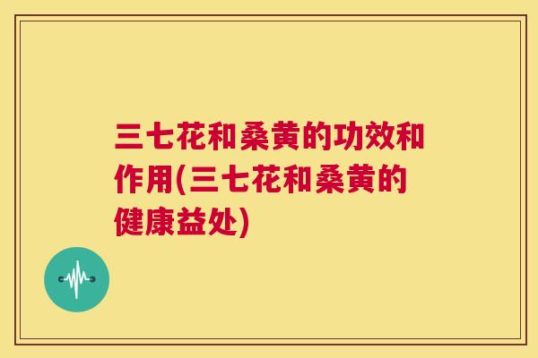 三七花和桑黄的功效和作用(三七花和桑黄的健康益处)