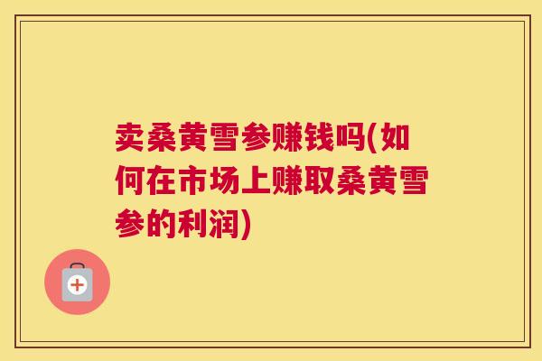 卖桑黄雪参赚钱吗(如何在市场上赚取桑黄雪参的利润)