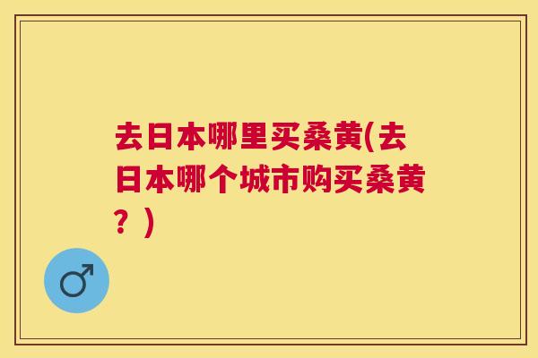 去日本哪里买桑黄(去日本哪个城市购买桑黄？)