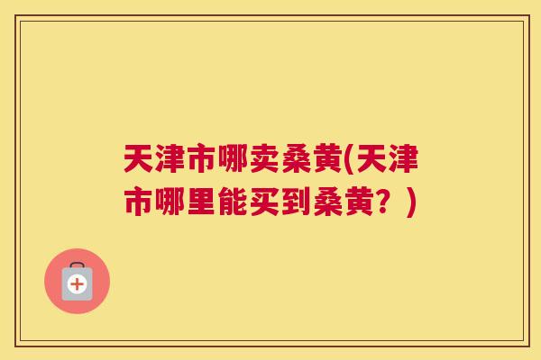 天津市哪卖桑黄(天津市哪里能买到桑黄？)