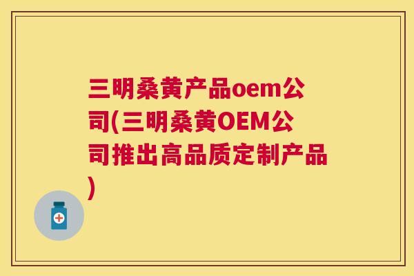 三明桑黄产品oem公司(三明桑黄OEM公司推出高品质定制产品)