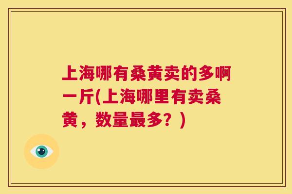 上海哪有桑黄卖的多啊一斤(上海哪里有卖桑黄，数量多？)