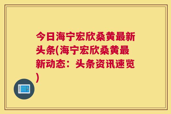今日海宁宏欣桑黄新头条(海宁宏欣桑黄新动态：头条资讯速览)