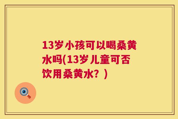 13岁小孩可以喝桑黄水吗(13岁儿童可否饮用桑黄水？)