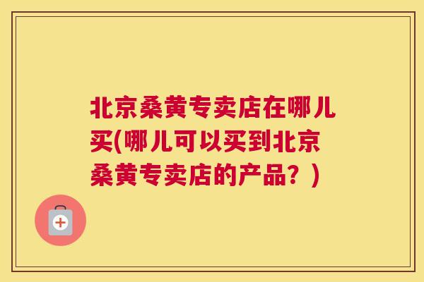 北京桑黄专卖店在哪儿买(哪儿可以买到北京桑黄专卖店的产品？)