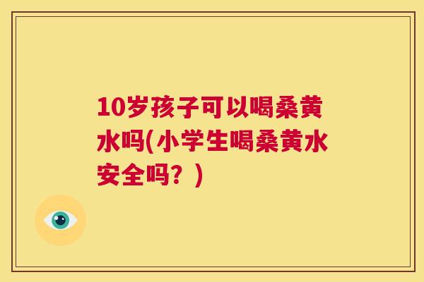 10岁孩子可以喝桑黄水吗(小学生喝桑黄水安全吗？)