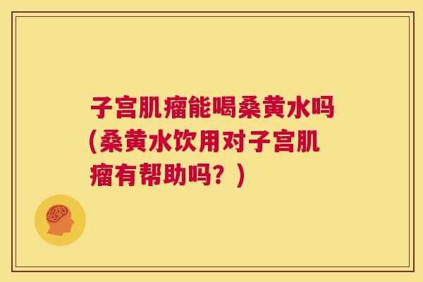 子宫能喝桑黄水吗(桑黄水饮用对子宫有帮助吗？)