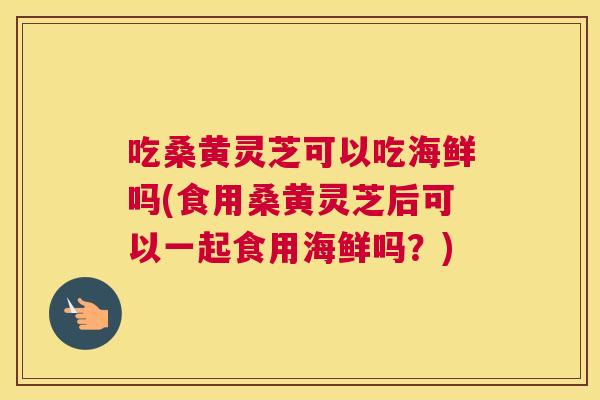 吃桑黄灵芝可以吃海鲜吗(食用桑黄灵芝后可以一起食用海鲜吗？)
