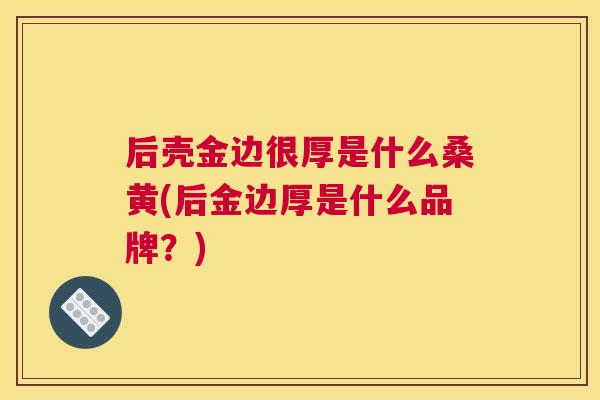 后壳金边很厚是什么桑黄(后金边厚是什么品牌？)