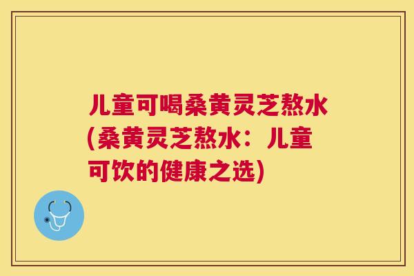 儿童可喝桑黄灵芝熬水(桑黄灵芝熬水：儿童可饮的健康之选)