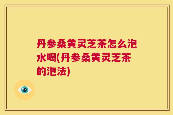 丹参桑黄灵芝茶怎么泡水喝(丹参桑黄灵芝茶的泡法)