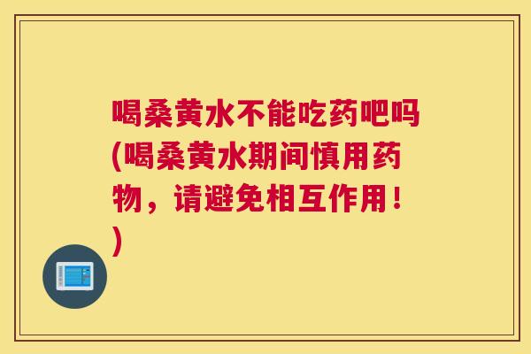 喝桑黄水不能吃药吧吗(喝桑黄水期间慎用，请避免相互作用！)