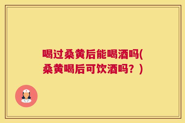 喝过桑黄后能喝酒吗(桑黄喝后可饮酒吗？)
