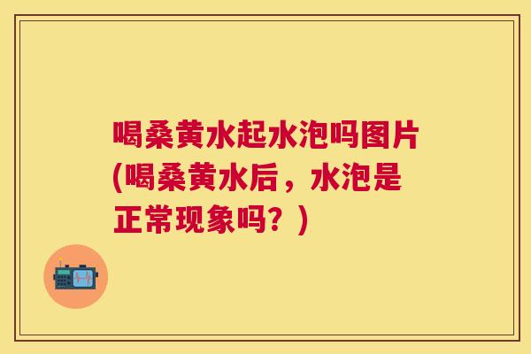 喝桑黄水起水泡吗图片(喝桑黄水后，水泡是正常现象吗？)