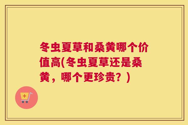 冬虫夏草和桑黄哪个价值高(冬虫夏草还是桑黄，哪个更珍贵？)